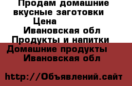 Продам домашние вкусные заготовки. › Цена ­ 80-150 - Ивановская обл. Продукты и напитки » Домашние продукты   . Ивановская обл.